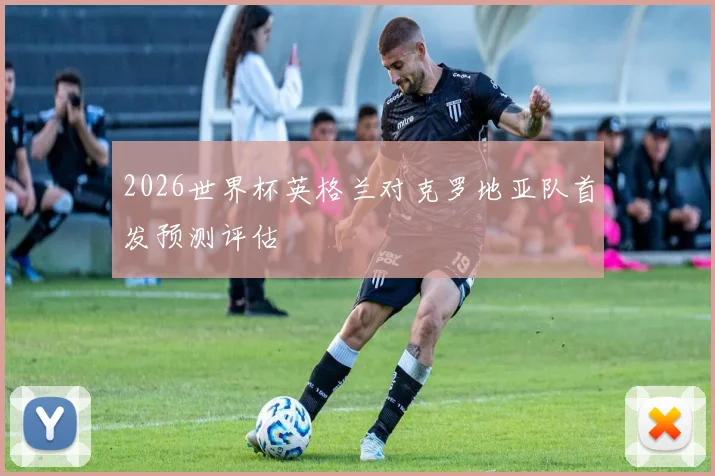 2026世界杯英格兰对克罗地亚队首发预测评估