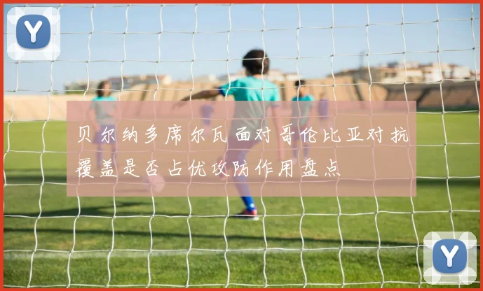 贝尔纳多席尔瓦面对哥伦比亚对抗覆盖是否占优攻防作用盘点