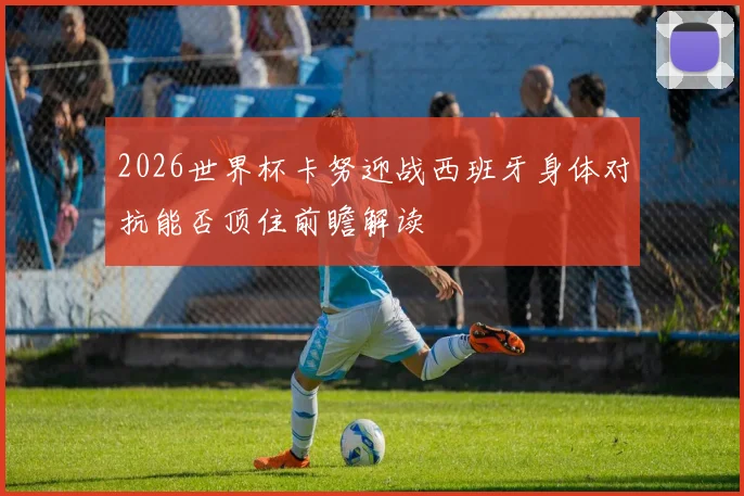 2026世界杯卡努迎战西班牙身体对抗能否顶住前瞻解读
