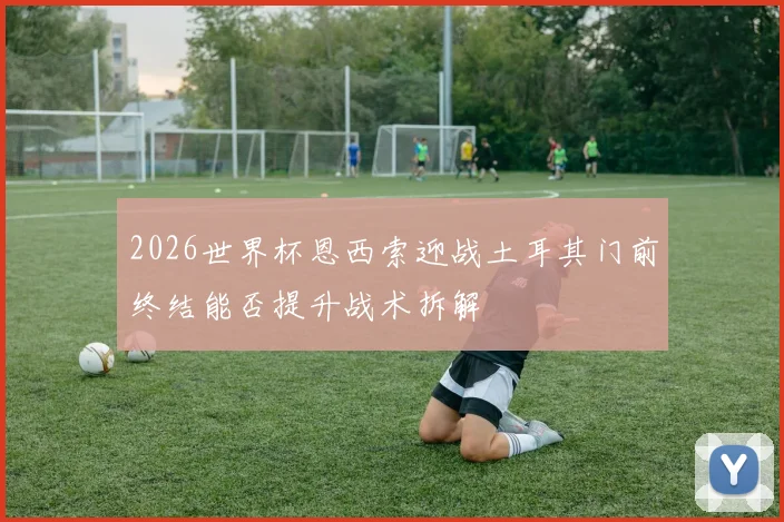 2026世界杯恩西索迎战土耳其门前终结能否提升战术拆解